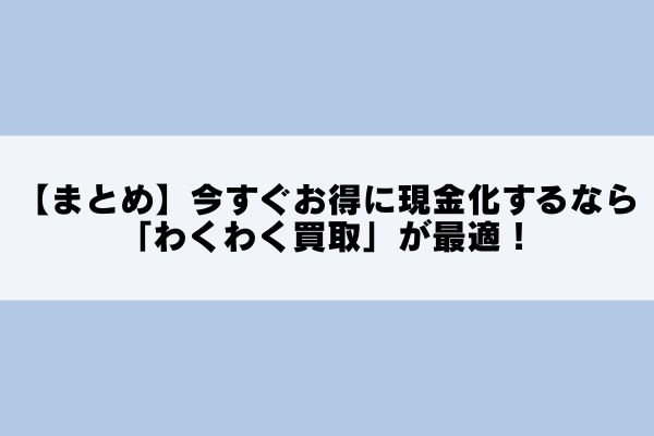 【まとめ】今すぐお得に現金化するなら「わくわく買取」が最適!