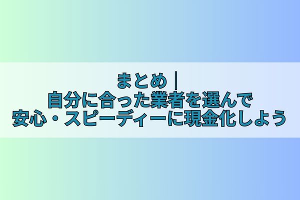 まとめ｜自分に合った業者を選んで安心・スピーディーに現金化しよう